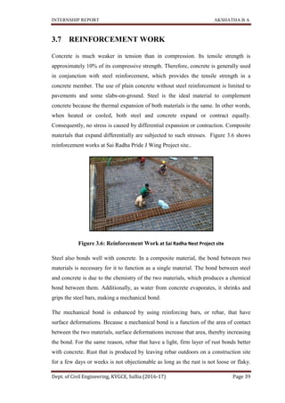 INTERNSHIP REPORT AKSHATHA B A
Dept. of Civil Engineering, KVGCE, Sullia (2016-17) Page 39
3.7 REINFORCEMENT WORK
Concrete is much weaker in tension than in compression. Its tensile strength is
approximately 10% of its compressive strength. Therefore, concrete is generally used
in conjunction with steel reinforcement, which provides the tensile strength in a
concrete member. The use of plain concrete without steel reinforcement is limited to
pavements and some slabs-on-ground. Steel is the ideal material to complement
concrete because the thermal expansion of both materials is the same. In other words,
when heated or cooled, both steel and concrete expand or contract equally.
Consequently, no stress is caused by differential expansion or contraction. Composite
materials that expand differentially are subjected to such stresses. Figure 3.6 shows
reinforcement works at Sai Radha Pride J Wing Project site..
Figure 3.6: Reinforcement Work at Sai Radha Nest Project site
Steel also bonds well with concrete. In a composite material, the bond between two
materials is necessary for it to function as a single material. The bond between steel
and concrete is due to the chemistry of the two materials, which produces a chemical
bond between them. Additionally, as water from concrete evaporates, it shrinks and
grips the steel bars, making a mechanical bond.
The mechanical bond is enhanced by using reinforcing bars, or rebar, that have
surface deformations. Because a mechanical bond is a function of the area of contact
between the two materials, surface deformations increase that area, thereby increasing
the bond. For the same reason, rebar that have a light, firm layer of rust bonds better
with concrete. Rust that is produced by leaving rebar outdoors on a construction site
for a few days or weeks is not objectionable as long as the rust is not loose or flaky.
 