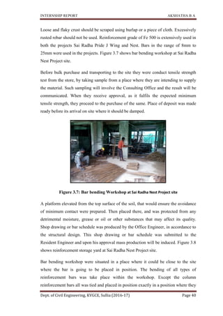 INTERNSHIP REPORT AKSHATHA B A
Dept. of Civil Engineering, KVGCE, Sullia (2016-17) Page 40
Loose and flaky crust should be scraped using burlap or a piece of cloth. Excessively
rusted rebar should not be used. Reinforcement grade of Fe 500 is extensively used in
both the projects Sai Radha Pride J Wing and Nest. Bars in the range of 8mm to
25mm were used in the projects. Figure 3.7 shows bar bending workshop at Sai Radha
Nest Project site.
Before bulk purchase and transporting to the site they were conduct tensile strength
test from the store, by taking sample from a place where they are intending to supply
the material. Such sampling will involve the Consulting Office and the result will be
communicated. When they receive approval, as it fulfils the expected minimum
tensile strength, they proceed to the purchase of the same. Place of deposit was made
ready before its arrival on site where it should be damped.
Figure 3.7: Bar bending Workshop at Sai Radha Nest Project site
A platform elevated from the top surface of the soil, that would ensure the avoidance
of minimum contact were prepared. Then placed there, and was protected from any
detrimental moisture, grease or oil or other substances that may affect its quality.
Shop drawing or bar schedule was produced by the Office Engineer, in accordance to
the structural design. This shop drawing or bar schedule was submitted to the
Resident Engineer and upon his approval mass production will be induced. Figure 3.8
shows reinforcement storage yard at Sai Radha Nest Project site.
Bar bending workshop were situated in a place where it could be close to the site
where the bar is going to be placed in position. The bending of all types of
reinforcement bars was take place within the workshop. Except the column
reinforcement bars all was tied and placed in position exactly in a position where they
 