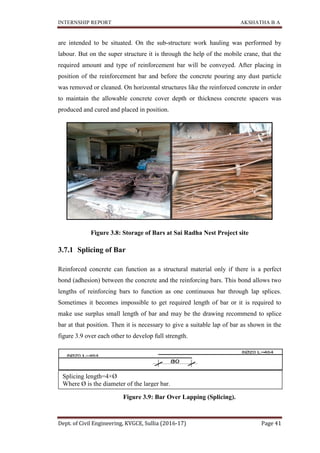 INTERNSHIP REPORT AKSHATHA B A
Dept. of Civil Engineering, KVGCE, Sullia (2016-17) Page 41
are intended to be situated. On the sub-structure work hauling was performed by
labour. But on the super structure it is through the help of the mobile crane, that the
required amount and type of reinforcement bar will be conveyed. After placing in
position of the reinforcement bar and before the concrete pouring any dust particle
was removed or cleaned. On horizontal structures like the reinforced concrete in order
to maintain the allowable concrete cover depth or thickness concrete spacers was
produced and cured and placed in position.
Figure 3.8: Storage of Bars at Sai Radha Nest Project site
3.7.1 Splicing of Bar
Reinforced concrete can function as a structural material only if there is a perfect
bond (adhesion) between the concrete and the reinforcing bars. This bond allows two
lengths of reinforcing bars to function as one continuous bar through lap splices.
Sometimes it becomes impossible to get required length of bar or it is required to
make use surplus small length of bar and may be the drawing recommend to splice
bar at that position. Then it is necessary to give a suitable lap of bar as shown in the
figure 3.9 over each other to develop full strength.
Figure 3.9: Bar Over Lapping (Splicing).
Splicing length=4×Ø
Where Ø is the diameter of the larger bar.
 