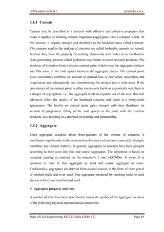 INTERNSHIP REPORT AKSHATHA B A
Dept. of Civil Engineering, KVGCE, Sullia (2016-17) Page 49
3.8.1 Cement
Cement may be described as a material with adhesive and cohesive properties that
make it capable of bonding mineral fragments (aggregates) into a compact whole. In
this process, it imparts strength and durability to the hardened mass called concrete.
The cements used in the making of concrete are called hydraulic cements so named,
because they have the property of reacting chemically with water in an exothermic
(heat generating) process called hydration that results in water resistant products. The
products of hydration form a viscous cement paste, which coats the aggregate surfaces
and fills some of the void spaces between the aggregate pieces. The cement paste
loses consistency (stiffens) on account of gradual loss of free water, adsorption and
evaporation and subsequently sets, transforming the mixture into a solid mass. If the
consistency of the cement paste is either excessively harsh or excessively wet, there is
a danger of segregation, i.e., the aggregate tends to separate out of the mix; this will
adversely affect the quality of the hardened concrete and result in a honeycomb
appearance. The freshly set cement paste gains strength with time (hardens), on
account of progressive filling of the void spaces in the paste with the reaction
products, also resulting in a decrease in porosity and permeability.
3.8.2 Aggregate
Since aggregate occupies about three-quarters of the volume of concrete, it
contributes significantly to the structural performance of concrete, especially strength,
durability and volume stability. In general, aggregates in concrete have been grouped
according to their sizes into fine and coarse aggregates. The separation is based on
materials passing or retained on the nominally 5 mm (ASTMNo. 4) sieve. It is
common to refer to fine aggregate as sand and coarse aggregate as stone.
Traditionally, aggregates are derived from natural sources in the form of river gravel
or crushed rocks and river sand. Fine aggregate produced by crushing rocks to sand
sizes is referred as manufactured sand.
 Aggregate property and tests
A number of tests have been described to assess the quality of the aggregate, in terms
of the following physical and mechanical properties:
 