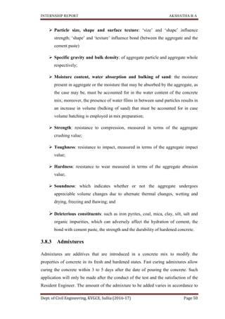 INTERNSHIP REPORT AKSHATHA B A
Dept. of Civil Engineering, KVGCE, Sullia (2016-17) Page 50
 Particle size, shape and surface texture: ‘size’ and ‘shape’ influence
strength; ‘shape’ and ‘texture’ influence bond (between the aggregate and the
cement paste)
 Specific gravity and bulk density: of aggregate particle and aggregate whole
respectively;
 Moisture content, water absorption and bulking of sand: the moisture
present in aggregate or the moisture that may be absorbed by the aggregate, as
the case may be, must be accounted for in the water content of the concrete
mix; moreover, the presence of water films in between sand particles results in
an increase in volume (bulking of sand) that must be accounted for in case
volume batching is employed in mix preparation;
 Strength: resistance to compression, measured in terms of the aggregate
crushing value;
 Toughness: resistance to impact, measured in terms of the aggregate impact
value;
 Hardness: resistance to wear measured in terms of the aggregate abrasion
value;
 Soundness: which indicates whether or not the aggregate undergoes
appreciable volume changes due to alternate thermal changes, wetting and
drying, freezing and thawing; and
 Deleterious constituents: such as iron pyrites, coal, mica, clay, silt, salt and
organic impurities, which can adversely affect the hydration of cement, the
bond with cement paste, the strength and the durability of hardened concrete.
3.8.3 Admixtures
Admixtures are additives that are introduced in a concrete mix to modify the
properties of concrete in its fresh and hardened states. Fast curing admixtures allow
curing the concrete within 3 to 5 days after the date of pouring the concrete. Such
application will only be made after the conduct of the test and the satisfaction of the
Resident Engineer. The amount of the admixture to be added varies in accordance to
 