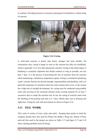 INTERNSHIP REPORT AKSHATHA B A
Dept. of Civil Engineering, KVGCE, Sullia (2016-17) Page 54
to continue. Providing moisture to concrete continuously for hydration is called curing
of concrete.
Figure 3.16: Curing.
A well-cured concrete is denser and, hence, stronger and more durable. On
construction sites, curing is begun as soon as the concrete has fully set (solidified),
which is generally 12 to 24 h after placing the concrete. Curing in the initial stages of
hardening is extremely important and should continue as long as possible, not less
than 7 days. It is the process of preventing the loss of moisture from the concrete
while maintaining a satisfactory temperature regime. Curing is essential for producing
‘good’ concrete that has the desired strength, impermeability and durability, and is of
particular importance in situations where the water-cement ratio is low, or the cement
has a high rate of strength development. So, curing must be conducted using potable
water and covering of the structural element using covering material for at least 7
successive days to retain the moisture lost. In our site curing of concrete starts from
the finishing of the pouring and ends in a 7 days. Mostly they cure at morning and
night time. Curing for wall, slab and column are shown in Figure 3.16.
3.11 TILE WORK
Tiles come in variety of sizes, styles and colors. Keeping these points in mind the
company decides their tiles used for Project Sai Radha J Wing site. Details of floor
and wall tiles used in this project are shown in Table 3.17 and figure 3.17 and 3.18
shows skirting and Bath room tile fixing.
 