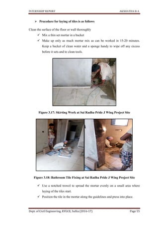 INTERNSHIP REPORT AKSHATHA B A
Dept. of Civil Engineering, KVGCE, Sullia (2016-17) Page 55
 Procedure for laying of tiles is as follows
Clean the surface of the floor or wall thoroughly
 Mix a thin set mortar in a bucket
 Make up only as much mortar mix as can be worked in 15-20 minutes.
Keep a bucket of clean water and a sponge handy to wipe off any excess
before it sets and to clean tools.
Figure 3.17: Skirting Work at Sai Radha Pride J Wing Project Site
Figure 3.18: Bathroom Tile Fixing at Sai Radha Pride J Wing Project Site
 Use a notched trowel to spread the mortar evenly on a small area where
laying of the tiles start.
 Position the tile in the mortar along the guidelines and press into place.
 