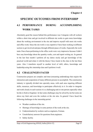 INTERNSHIP REPORT AKSHATHA B A
Dept. of Civil Engineering, KVGCE, Sullia (2016-17) Page 57
Chapter 4
SPECIFIC OUTCOMES FROM INTERNSHIP
4.1 PERFORMANCE DURING ACCOMPLISHING
WORK TASKS
Absolutely good the reason behind this performance was I integrate with all workers
within a short time and get involved in different site works to gain more knowledge
about the working environment in the site and improve myself with more site works
and office work. Since the site work is very repetitive I have been working in different
section to get involved and pass through different peace of works. Especially the work
tasks I have been performing in the office work were very impressive because I didn‘t
have any knowledge about the quantity works, cost and report writing etc. In general
in the last four month I perform all my duties nicely and get knowledge of the
practical world and relate it with the theory I have learnt in the class in the last three
years. Also I transform myself to another level of skill, ethics, knowledge and
leadership using this internship class and I perform it well.
4.2 CHALLENGES FACED
Construction projects are complex and time-consuming undertakings that require the
interaction and cooperation of many different persons to accomplish. The construction
industry is typically divided into specialty areas, with each area requiring different
skills, resources, and knowledge to participate effectively in it. In order to integrate
and work closely in each section it is a challenging task to one person especially when
he/she is fresh or beginner. In fact some challenges may be solved by me but some are
above my limit and even the workers at the site also. In general I have faced the
following challenges in the internship period.
 Weather condition of the site.
 Shortage of knowledge in some portion of the work at the site.
 Underestimation by workers such as engineers, Forman.
 Unsatisfactory answers for questions from engineers.
 Safety facility
 