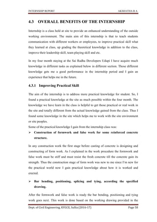 INTERNSHIP REPORT AKSHATHA B A
Dept. of Civil Engineering, KVGCE, Sullia (2016-17) Page 58
4.3 OVERALL BENEFITS OF THE INTERNSHIP
Internship is a class held at site to provide an enhanced understanding of the outside
working environment. The main aim of this internship is that to teach students
communication with different workers or employees, to improve practical skill what
they learned at class, up grading the theoretical knowledge in addition to the class,
improve their leadership skill, team playing skill and etc.
In my four month staying at the Sai Radha Developers Udupi I have acquire much
knowledge in different tasks as explained below in different section. Those different
knowledge gets me a good performance in the internship period and I gain an
experience that helps me in the future.
4.3.1 Improving Practical Skill
The aim of the internship is to address more practical knowledge for student. So, I
found a practical knowledge at the site as much possible within the four month. The
knowledge we have learn in the class is helpful to get those practical or real work in
the site and totally different from the actual knowledge gained from the class. Thus I
found some knowledge in the site which helps me to work with the site environment
or site peoples.
Some of the practical knowledge I gain from the internship class was:
 Construction of formwork and false work for some reinforced concrete
structure.
In any construction work the first stage before casting of concrete is designing and
constructing of form work. As I explained in the work procedure the formwork and
false work must be stiff and must resist the fresh concrete till the concrete gain its
strength. Thus the construction stage of form work was new to me since I‘m new for
the practical world now I gain practical knowledge about how it is worked and
erected.
 Bar bending, positioning, splicing and tying, according the specified
drawing.
After the formwork and false work is ready the bar bending, positioning and tying
work goes next. This work is done based on the working drawing provided in the
 