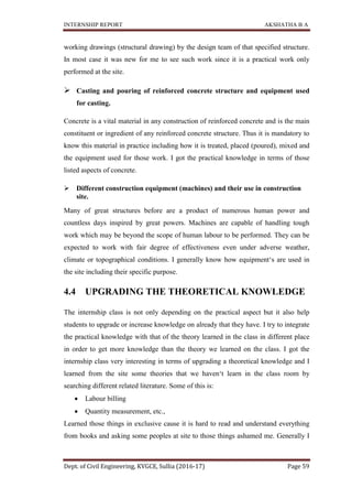 INTERNSHIP REPORT AKSHATHA B A
Dept. of Civil Engineering, KVGCE, Sullia (2016-17) Page 59
working drawings (structural drawing) by the design team of that specified structure.
In most case it was new for me to see such work since it is a practical work only
performed at the site.
 Casting and pouring of reinforced concrete structure and equipment used
for casting.
Concrete is a vital material in any construction of reinforced concrete and is the main
constituent or ingredient of any reinforced concrete structure. Thus it is mandatory to
know this material in practice including how it is treated, placed (poured), mixed and
the equipment used for those work. I got the practical knowledge in terms of those
listed aspects of concrete.
 Different construction equipment (machines) and their use in construction
site.
Many of great structures before are a product of numerous human power and
countless days inspired by great powers. Machines are capable of handling tough
work which may be beyond the scope of human labour to be performed. They can be
expected to work with fair degree of effectiveness even under adverse weather,
climate or topographical conditions. I generally know how equipment‘s are used in
the site including their specific purpose.
4.4 UPGRADING THE THEORETICAL KNOWLEDGE
The internship class is not only depending on the practical aspect but it also help
students to upgrade or increase knowledge on already that they have. I try to integrate
the practical knowledge with that of the theory learned in the class in different place
in order to get more knowledge than the theory we learned on the class. I got the
internship class very interesting in terms of upgrading a theoretical knowledge and I
learned from the site some theories that we haven‘t learn in the class room by
searching different related literature. Some of this is:
 Labour billing
 Quantity measurement, etc.,
Learned those things in exclusive cause it is hard to read and understand everything
from books and asking some peoples at site to those things ashamed me. Generally I
 