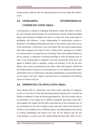 INTERNSHIP REPORT AKSHATHA B A
Dept. of Civil Engineering, KVGCE, Sullia (2016-17) Page 60
change myself a little bit after the internship period in my knowledge than before I
took it.
4.5 UPGRADING INTERPERSONAL
COMMUNICATION SKILL
Communication is sharing or exchanging information or ideas with others in order to
get some messages and knowledge. The communications systems within the building
design and construction enterprise has taken on a large role in the achievement of
profitability and efficiency. A basic understanding of communication systems is
beneficial to all building professionals and trades, as they all play a part in the success
of the construction. Construction is one of the places that ask a good communication
skill either managing every trade of work or asking what is gowning on over there.
So, communication is an important way of learning, which can be defined formally as
the act, process, or experience of gaining knowledge or skills and sharing what we
know. Cool communication is important in the real constructions world and it can
appear in different forms as speaking, writing, and listening. In the site the most
things I gain is due to communication with other workers like engineers, skilled and
non-skilled workers, Forman etc. in some place/case it is very difficult to talk workers
and ask them what we want because of that they underestimate us and sometimes they
are not eager to tell. But I improve and know how to communicate with different
classes of workers in the site.
4.6 IMPROVING TEAM PLAYING SKILL
Team playing skill for construction work Team works, especially for engineers,
involve in every piece of task and achieving good team playing skill is essential for
Effective completion of tasks and Increasing productivity. This skill already exists in
my personality in the campus due to different assignment and project works that I
work together with student. But this skill is more than this in the construction site. In
the construction site the work is already a team work and it needs more closeness of
workers to solve problems arise in different aspects, misunderstanding in the drawing
or working methodology and consult every work. We the student at the site also
works together as a team to get more understanding and share ideas. More or less I
 