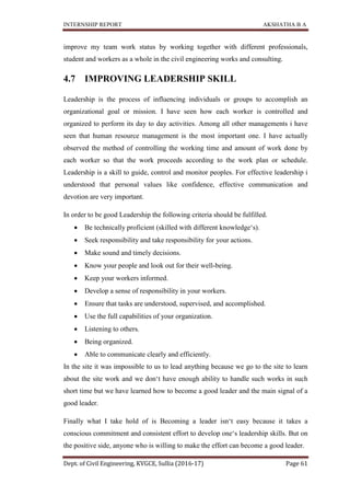 INTERNSHIP REPORT AKSHATHA B A
Dept. of Civil Engineering, KVGCE, Sullia (2016-17) Page 61
improve my team work status by working together with different professionals,
student and workers as a whole in the civil engineering works and consulting.
4.7 IMPROVING LEADERSHIP SKILL
Leadership is the process of influencing individuals or groups to accomplish an
organizational goal or mission. I have seen how each worker is controlled and
organized to perform its day to day activities. Among all other managements i have
seen that human resource management is the most important one. I have actually
observed the method of controlling the working time and amount of work done by
each worker so that the work proceeds according to the work plan or schedule.
Leadership is a skill to guide, control and monitor peoples. For effective leadership i
understood that personal values like confidence, effective communication and
devotion are very important.
In order to be good Leadership the following criteria should be fulfilled.
 Be technically proficient (skilled with different knowledge‘s).
 Seek responsibility and take responsibility for your actions.
 Make sound and timely decisions.
 Know your people and look out for their well-being.
 Keep your workers informed.
 Develop a sense of responsibility in your workers.
 Ensure that tasks are understood, supervised, and accomplished.
 Use the full capabilities of your organization.
 Listening to others.
 Being organized.
 Able to communicate clearly and efficiently.
In the site it was impossible to us to lead anything because we go to the site to learn
about the site work and we don‘t have enough ability to handle such works in such
short time but we have learned how to become a good leader and the main signal of a
good leader.
Finally what I take hold of is Becoming a leader isn‘t easy because it takes a
conscious commitment and consistent effort to develop one‘s leadership skills. But on
the positive side, anyone who is willing to make the effort can become a good leader.
 