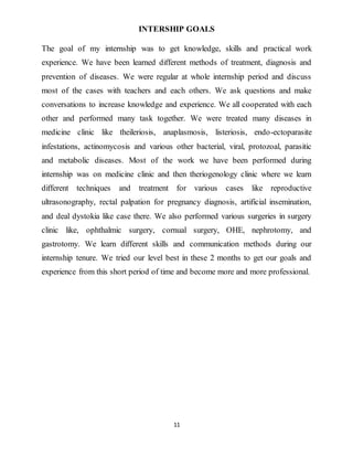 11
INTERSHIP GOALS
The goal of my internship was to get knowledge, skills and practical work
experience. We have been learned different methods of treatment, diagnosis and
prevention of diseases. We were regular at whole internship period and discuss
most of the cases with teachers and each others. We ask questions and make
conversations to increase knowledge and experience. We all cooperated with each
other and performed many task together. We were treated many diseases in
medicine clinic like theileriosis, anaplasmosis, listeriosis, endo-ectoparasite
infestations, actinomycosis and various other bacterial, viral, protozoal, parasitic
and metabolic diseases. Most of the work we have been performed during
internship was on medicine clinic and then theriogenology clinic where we learn
different techniques and treatment for various cases like reproductive
ultrasonography, rectal palpation for pregnancy diagnosis, artificial insemination,
and deal dystokia like case there. We also performed various surgeries in surgery
clinic like, ophthalmic surgery, cornual surgery, OHE, nephrotomy, and
gastrotomy. We learn different skills and communication methods during our
internship tenure. We tried our level best in these 2 months to get our goals and
experience from this short period of time and become more and more professional.
 
