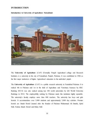 12
INTRODUCTION
Introduction to University of Agriculture Faisalabad:
The University of Agriculture (UAF) (Formally: Punjab Agricultural collage and Research
Institute), is a university in the city of Faisalabad, Punjab, Pakistan. It was established in 1906 as
the first major institution of higher Agricultural education in the undivided pinjab.
The University of Agriculture (UAF) is a public research university in Faisalabad Pakistan. It is
ranked 4th in Pakistan and 1st in the field of Agriculture and Veterinary Sciences by HEC
Ranking 2015.It was also ranked among top 100 world universities by QS World University
Rankings in 2014. The employability ranking by Pakistan made this institution highly reputable.
The university's faculty employs more than 800 teachers. The university has boys and girls
hostels. It accommodates over 5,000 students and approximately 3,000 day scholars. Premier
hostels are Jinnah Hostel (named after the founder of Pakistan Muhammad Ali Jinnah), Iqbal
Hall, Fatima Jinnah Hostel and Haley Hall.
 