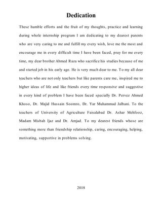 3
Dedication
These humble efforts and the fruit of my thoughts, practice and learning
during whole internship program I am dedicating to my dearest parents
who are very caring to me and fulfill my every wish, love me the most and
encourage me in every difficult time I have been faced, pray for me every
time, my dear brother Ahmed Raza who sacrifice his studies because of me
and started job in his early age. He is very much dear to me. T o my all dear
teachers who are not only teachers but like parents care me, inspired me to
higher ideas of life and like friends every time responsive and suggestive
in every kind of problem I have been faced specially Dr. Pervez Ahmed
Khoso, Dr. Majid Hussain Soomro, Dr. Yar Muhammad Jalbani. To the
teachers of University of Agriculture Faisalabad Dr. Ashar Mehfooz,
Madam Misbah Ijaz and Dr. Amjad. To my dearest friends whose are
something more than friendship relationship, caring, encouraging, helping,
motivating, supportive in problems solving.
2018
 