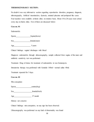 30
THERIOGENOLOGY SECTION:
No doubt it was very informative section regarding reproductive disorders, pregnancy diagnosis,
ultrsonography, Artificial insemination, dystocia, retained placenta and prolapsed like cases.
Four teachers were available at therio clinic on rotation basis. About 10 to 20 cases were solved
every day on therio clinic. Few of them are discussed below:
Case no. 01
Endometritis
Specie________________Equine(horse)
Sex__________________female(mare)
Age__________________ 5 years
Clinical findings: vaginal discharges with blood
Diagnosis: endometritis through ultrasonography, sample collected from vagina of the mare and
antibiotic sensitivity test was performed.
Treatment: Drug of choice for treatment of endometritis in was Gentamycin.
Intrauterine therapy was performed with Gentafar 100ml + normal saline 40ml.
Treatment repeated for 5 days.
Case no. 02
Mis-conception
Specie_________________canine(dog)
Sex____________________female(bitch)
Age___________________ 27 month
History: not conceive
Clinical findings: mis-conception, no any sign has been observed.
Ultrasonography was performed no any kind of abnormality was found
 