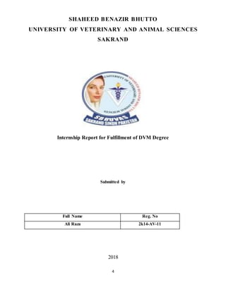 4
SHAHEED BENAZIR BHUTTO
UNIVERSITY OF VETERINARY AND ANIMAL SCIENCES
SAKRAND
Internship Report for Fulfillment of DVM Degree
Submitted by
Full Name Reg. No
Ali Raza 2k14-AV-11
2018
 