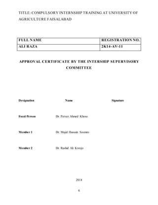 6
TITLE: COMPULSORY INTERNSHIP TRAINING AT UNIVERSITY OF
AGRICULTURE FAISALABAD
FULL NAME REGISTRATION NO.
ALI RAZA 2K14-AV-11
APPROVAL CERTIFICATE BY THE INTERSHIP SUPERVISORY
COMMITTEE
Designation Name Signature
Focal Person Dr. Pervez Ahmed Khoso
Member 1 Dr. Majid Hussain Soomro
Member 2 Dr. Rashid Ali Korejo
2018
 