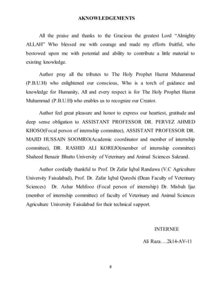 8
AKNOWLEDGEMENTS
All the praise and thanks to the Gracious the greatest Lord “Almighty
ALLAH” Who blessed me with courage and made my efforts fruitful, who
bestowed upon me with potential and ability to contribute a little material to
existing knowledge.
Author pray all the tributes to The Holy Prophet Hazrat Muhammad
(P.B.U.H) who enlightened our conscious, Who is a torch of guidance and
knowledge for Humanity, All and every respect is for The Holy Prophet Hazrat
Muhammad (P.B.U.H) who enables us to recognize our Creator.
Author feel great pleasure and honor to express our heartiest, gratitude and
deep sense obligation to ASSISTANT PROFESSOR DR. PERVEZ AHMED
KHOSO(Focal person of internship committee), ASSISTANT PROFESSOR DR.
MAJID HUSSAIN SOOMRO(Academic coordinator and member of internship
committee), DR. RASHID ALI KOREJO(member of internship committee)
Shaheed Benazir Bhutto University of Veterinary and Animal Sciences Sakrand.
Author cordially thankful to Prof. Dr Zafar Iqbal Randawa (V.C Agriculture
University Faisalabad), Prof. Dr. Zafar Iqbal Qureshi (Dean Faculty of Veterinary
Sciences) Dr. Ashar Mehfooz (Focal person of internship) Dr. Misbah Ijaz
(member of internship committee) of faculty of Veterinary and Animal Sciences
Agriculture University Faisalabad for their technical support.
INTERNEE
Ali Raza….2k14-AV-11
 