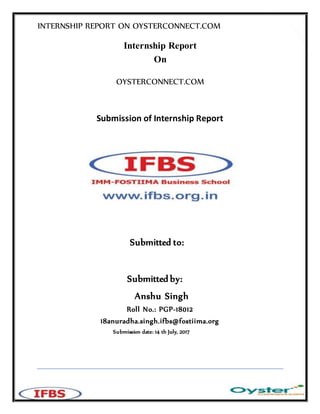 INTERNSHIP REPORT ON OYSTERCONNECT.COM
1
Internship Report
On
OYSTERCONNECT.COM
Submission of Internship Report
Submitted to:
Submitted by:
Anshu Singh
Roll No.: PGP-18012
18anuradha.singh.ifbs@fostiima.org
Submission date: 14 th July, 2017
 