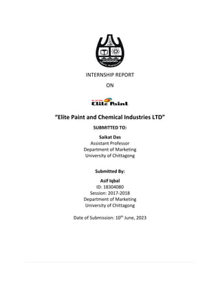 INTERNSHIP REPORT
ON
“Elite Paint and Chemical Industries LTD”
SUBMITTED TO:
Saikat Das
Assistant Professor
Department of Marketing
University of Chittagong
Submitted By:
Asif Iqbal
ID: 18304080
Session: 2017-2018
Department of Marketing
University of Chittagong
Date of Submission: 10th
June, 2023
 