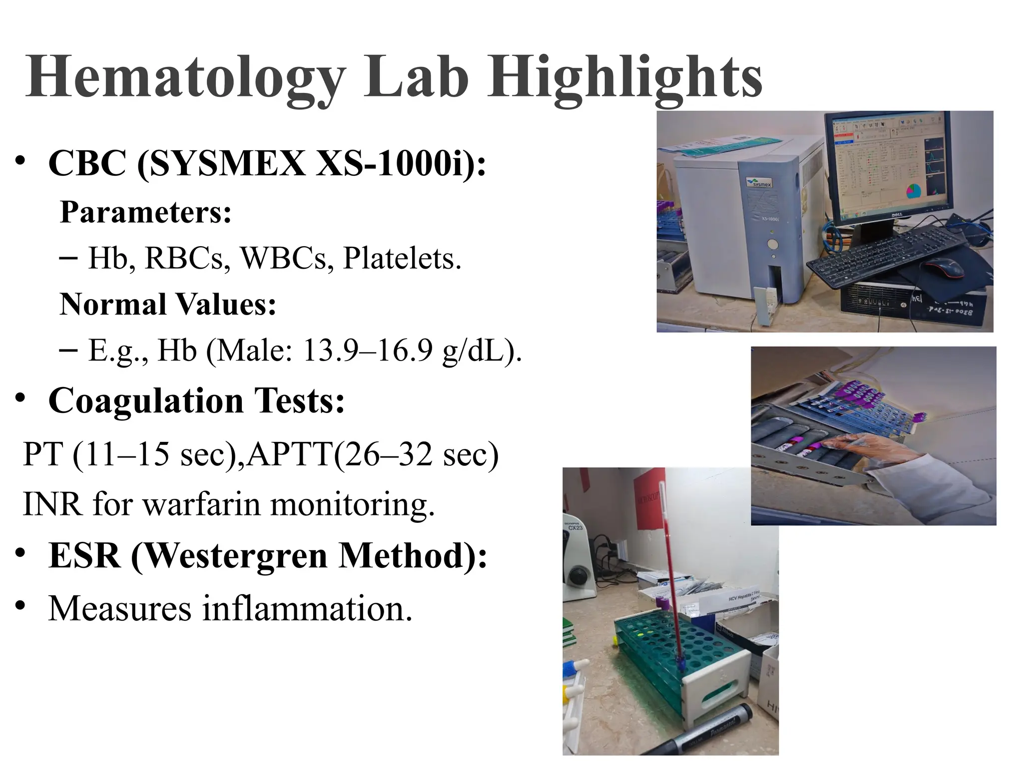 Hematology Lab Highlights
• CBC (SYSMEX XS-1000i):
Parameters:
– Hb, RBCs, WBCs, Platelets.
Normal Values:
– E.g., Hb (Male: 13.9–16.9 g/dL).
• Coagulation Tests:
PT (11–15 sec),APTT(26–32 sec)
INR for warfarin monitoring.
• ESR (Westergren Method):
• Measures inflammation.
 