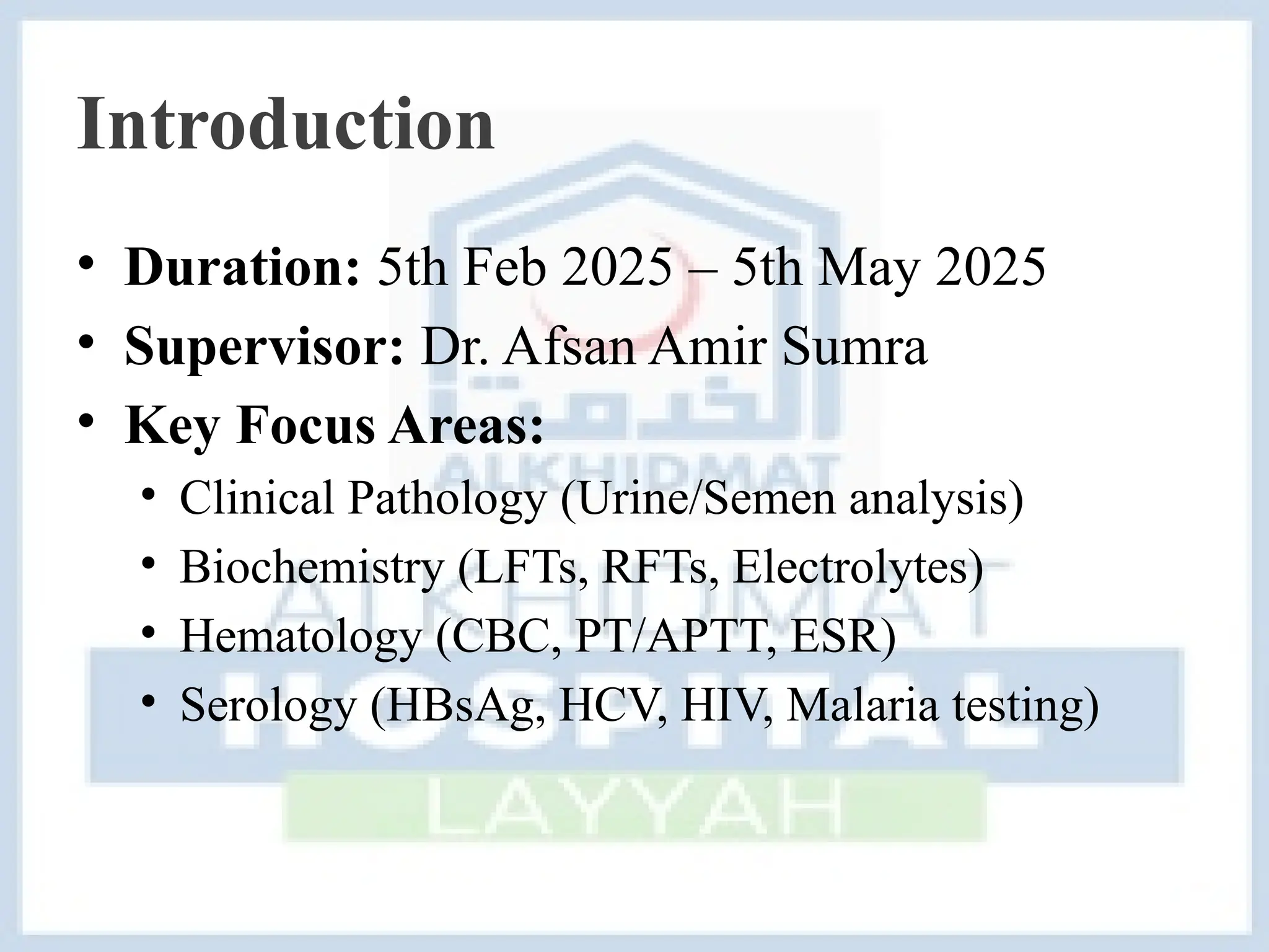 Introduction
• Duration: 5th Feb 2025 – 5th May 2025
• Supervisor: Dr. Afsan Amir Sumra
• Key Focus Areas:
• Clinical Pathology (Urine/Semen analysis)
• Biochemistry (LFTs, RFTs, Electrolytes)
• Hematology (CBC, PT/APTT, ESR)
• Serology (HBsAg, HCV, HIV, Malaria testing)
 