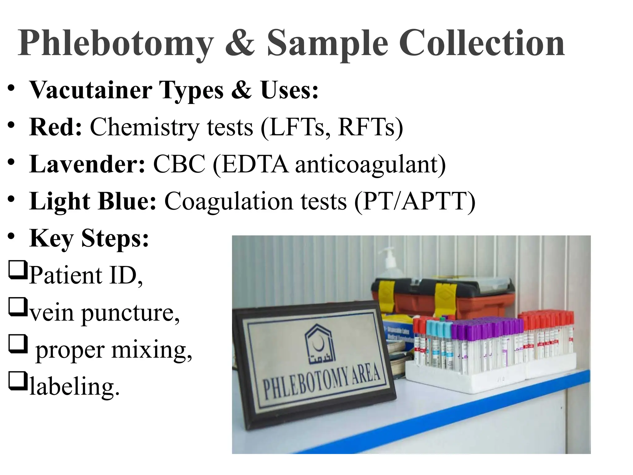 Phlebotomy & Sample Collection
• Vacutainer Types & Uses:
• Red: Chemistry tests (LFTs, RFTs)
• Lavender: CBC (EDTA anticoagulant)
• Light Blue: Coagulation tests (PT/APTT)
• Key Steps:
Patient ID,
vein puncture,
 proper mixing,
labeling.
 