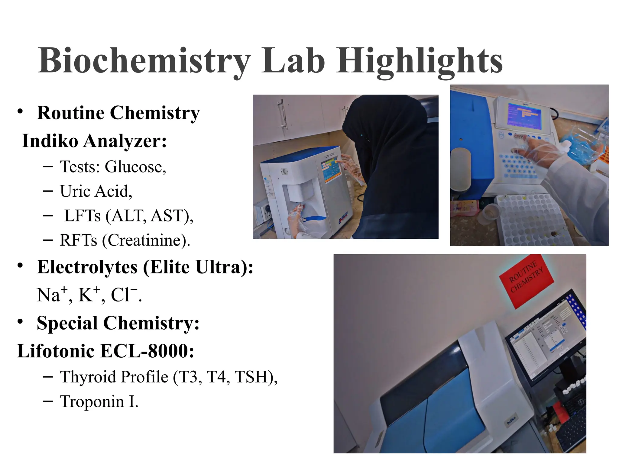 Biochemistry Lab Highlights
• Routine Chemistry
Indiko Analyzer:
– Tests: Glucose,
– Uric Acid,
– LFTs (ALT, AST),
– RFTs (Creatinine).
• Electrolytes (Elite Ultra):
Na , K , Cl .
⁺ ⁺ ⁻
• Special Chemistry:
Lifotonic ECL-8000:
– Thyroid Profile (T3, T4, TSH),
– Troponin I.
 