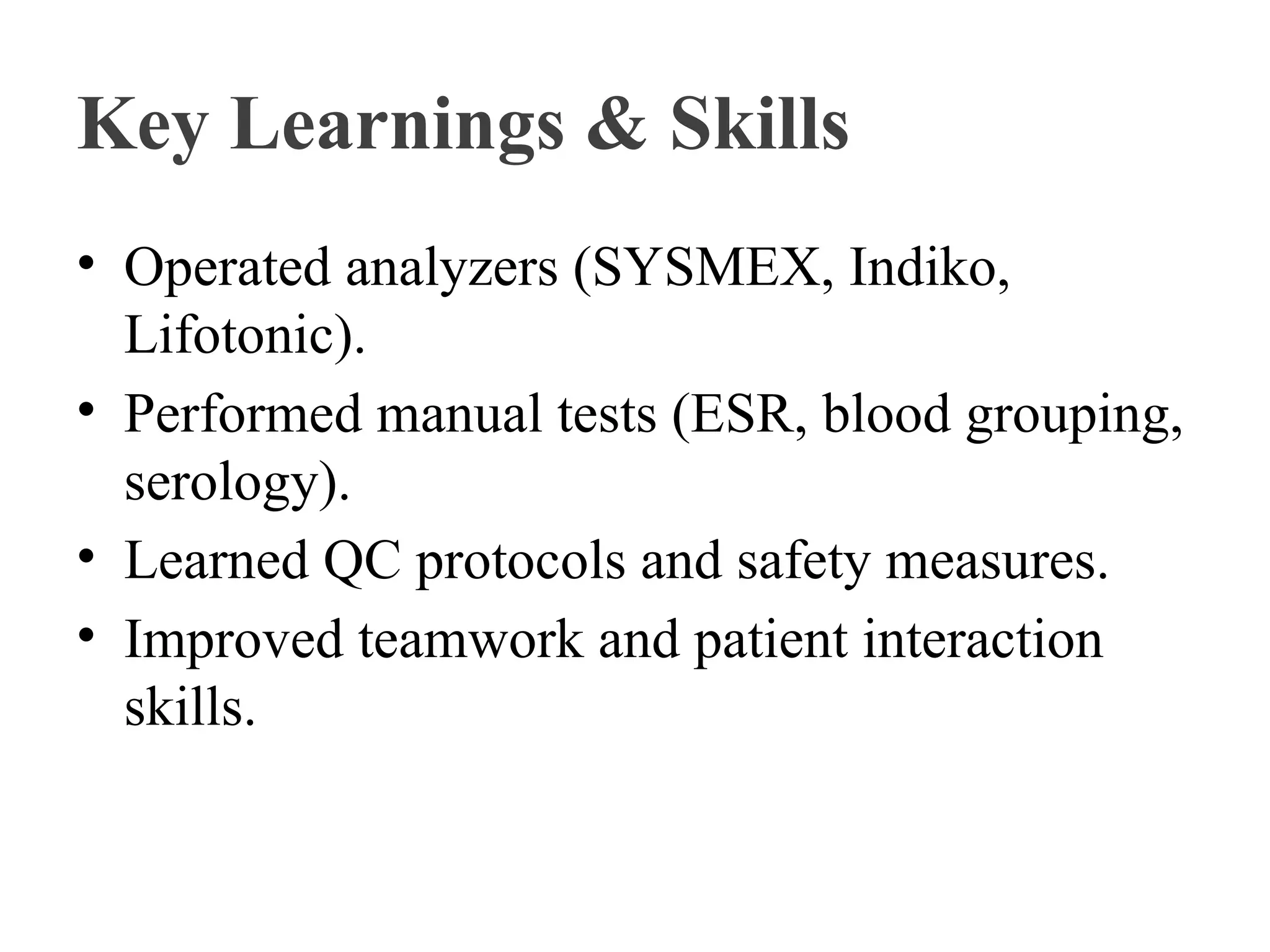 Key Learnings & Skills
• Operated analyzers (SYSMEX, Indiko,
Lifotonic).
• Performed manual tests (ESR, blood grouping,
serology).
• Learned QC protocols and safety measures.
• Improved teamwork and patient interaction
skills.
 