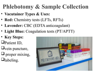 Phlebotomy & Sample Collection
• Vacutainer Types & Uses:
• Red: Chemistry tests (LFTs, RFTs)
• Lavender: CBC (EDTA anticoagulant)
• Light Blue: Coagulation tests (PT/APTT)
• Key Steps:
Patient ID,
vein puncture,
 proper mixing,
labeling.
 