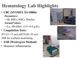 Hematology Lab Highlights
• CBC (SYSMEX XS-1000i):
Parameters:
– Hb, RBCs, WBCs, Platelets.
Normal Values:
– E.g., Hb (Male: 13.9–16.9 g/dL).
• Coagulation Tests:
PT (11–15 sec),APTT(26–32 sec)
INR for warfarin monitoring.
• ESR (Westergren Method):
• Measures inflammation.
 