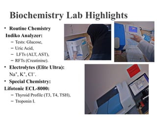Biochemistry Lab Highlights
• Routine Chemistry
Indiko Analyzer:
– Tests: Glucose,
– Uric Acid,
– LFTs (ALT, AST),
– RFTs (Creatinine).
• Electrolytes (Elite Ultra):
Na , K , Cl .
⁺ ⁺ ⁻
• Special Chemistry:
Lifotonic ECL-8000:
– Thyroid Profile (T3, T4, TSH),
– Troponin I.
 