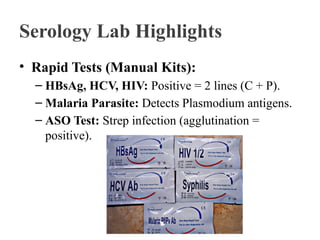 Serology Lab Highlights
• Rapid Tests (Manual Kits):
– HBsAg, HCV, HIV: Positive = 2 lines (C + P).
– Malaria Parasite: Detects Plasmodium antigens.
– ASO Test: Strep infection (agglutination =
positive).
 