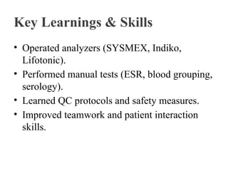 Key Learnings & Skills
• Operated analyzers (SYSMEX, Indiko,
Lifotonic).
• Performed manual tests (ESR, blood grouping,
serology).
• Learned QC protocols and safety measures.
• Improved teamwork and patient interaction
skills.
 