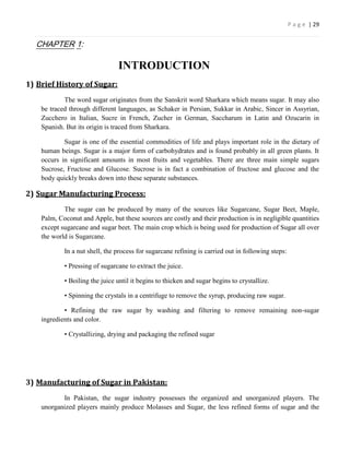 P a g e | 29


  CHAPTER 1:

                                INTRODUCTION
1) Brief History of Sugar:
            The word sugar originates from the Sanskrit word Sharkara which means sugar. It may also
    be traced through different languages, as Schaker in Persian, Sukkar in Arabic, Sincer in Assyrian,
    Zucchero in Italian, Sucre in French, Zucher in German, Saccharum in Latin and Ozucarin in
    Spanish. But its origin is traced from Sharkara.

            Sugar is one of the essential commodities of life and plays important role in the dietary of
    human beings. Sugar is a major form of carbohydrates and is found probably in all green plants. It
    occurs in significant amounts in most fruits and vegetables. There are three main simple sugars
    Sucrose, Fructose and Glucose. Sucrose is in fact a combination of fructose and glucose and the
    body quickly breaks down into these separate substances.

2) Sugar Manufacturing Process:
            The sugar can be produced by many of the sources like Sugarcane, Sugar Beet, Maple,
    Palm, Coconut and Apple, but these sources are costly and their production is in negligible quantities
    except sugarcane and sugar beet. The main crop which is being used for production of Sugar all over
    the world is Sugarcane.

            In a nut shell, the process for sugarcane refining is carried out in following steps:

            • Pressing of sugarcane to extract the juice.

            • Boiling the juice until it begins to thicken and sugar begins to crystallize.

            • Spinning the crystals in a centrifuge to remove the syrup, producing raw sugar.

            • Refining the raw sugar by washing and filtering to remove remaining non-sugar
    ingredients and color.

            • Crystallizing, drying and packaging the refined sugar




3) Manufacturing of Sugar in Pakistan:
           In Pakistan, the sugar industry possesses the organized and unorganized players. The
    unorganized players mainly produce Molasses and Sugar, the less refined forms of sugar and the
 