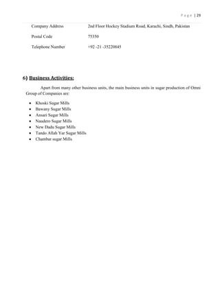 P a g e | 29

    Company Address                 2nd Floor Hockey Stadium Road, Karachi, Sindh, Pakistan

    Postal Code                     75350

    Telephone Number                +92 -21 -35220845




6) Business Activities:
        Apart from many other business units, the main business units in sugar production of Omni
 Group of Companies are:

      Khoski Sugar Mills
      Bawany Sugar Mills
      Ansari Sugar Mills
      Naudero Sugar Mills
      New Dadu Sugar Mills
      Tando Allah Yar Sugar Mills
      Chambar sugar Mills
 