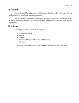 P a g e | 29

5) Products:
        Bawany Sugar Mills Ltd produces refined sugar and molasses. They sell sugar first and
 molasses after the end of sugar manufacturing season

          The mill produces three types of sugar one is high quality sugar which is exported. Second
 is middle quality sugar which is sold nationwide where as third normal or low quality sugar which is
 sold locally.

6) Facilities:
         The mill provides these facilities to its employees:

                 A residential colony.
                 Mosque
                 School
                 Provision of Electricity & Sui Gas in Mills colony.
                 Hospital.

             Moreover, medical allowances, travel allowances and bonus are also given them.
 