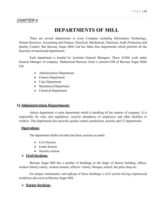 P a g e | 29


CHAPTER 4:

                            DEPARTMENTS OF MILL
         There are several departments in every Company including Information Technology,
 Human Resource, Accounting and Finance, Electrical, Mechanical, Chemical, Audit Production and
 Quality Control. But Bawany Sugar Mills Ltd has Main four departments which perform all the
 functions of mentioned departments.

         Each department is headed by Assistant General Managers. These AGMs work under
 General Manager of company. Muhammad Ramzan Arain is present GM of Bawany Sugar Mills
 Ltd.

                Administration Department
                Finance Department
                Cane Department
                Mechanical Department
                Chemical Department



1) Administration Department:
         Admin department is main department which is handling all the matters of company. It is
 responsible for rules and regulations, security attendance of employees and other facilities to
 workers. This department also encircles quality control, production, security and I.T departments.

  Operation:
         The department further divided into these sections as under:

                Civil Section
                Estate Section
                Security section
   Civil Section:
         Bawany Sugar Mill has a number of buildings in the shape of factory building, offices,
 workers family colony, workers hostels, officers’ colony, Mosque, school, fair price shop etc.

        For proper maintenance and upkeep of these buildings a civil section having experienced
 workforce also exist at Bawany Sugar Mill.

   Estate Section:
 
