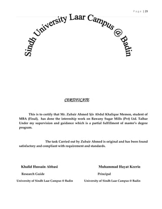 P a g e | 29




                                 CERTIFICATE


       This is to certify that Mr. Zubair Ahmed S/o Abdul Khalique Memon, student of
 MBA (Final), has done the internship work on Bawany Sugar Mills (Pvt) Ltd. Talhar
 Under my supervision and guidance which is a partial fulfillment of master’s degree
 program.



                    The task Carried out by Zubair Ahmed is original and has been found
 satisfactory and compliant with requirement and standards.




   Khalid Hussain Abbasi                              Muhammad Hayat Keerio
   Research Guide                                    Principal

University of Sindh Laar Campus @ Badin     University of Sindh Laar Campus @ Badin
 