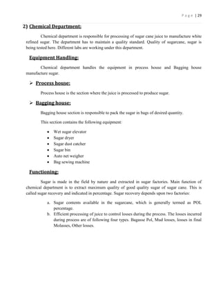 P a g e | 29

2) Chemical Department:
          Chemical department is responsible for processing of sugar cane juice to manufacture white
 refined sugar. The department has to maintain a quality standard. Quality of sugarcane, sugar is
 being tested here. Different labs are working under this department.

  Equipment Handling:
        Chemical department handles the equipment in process house and Bagging house
 manufacture sugar.

   Process house:
         Process house is the section where the juice is processed to produce sugar.

   Bagging house:
         Bagging house section is responsible to pack the sugar in bags of desired quantity.

         This section contains the following equipment:

                Wet sugar elevator
                Sugar dryer
                Sugar dust catcher
                Sugar bin
                Auto net weigher
                Bag sewing machine

  Functioning:
          Sugar is made in the field by nature and extracted in sugar factories. Main function of
 chemical department is to extract maximum quality of good quality sugar of sugar cane. This is
 called sugar recovery and indicated in percentage. Sugar recovery depends upon two factories:

            a. Sugar contents available in the sugarcane, which is generally termed as POL
               percentage.
            b. Efficient processing of juice to control losses during the process. The losses incurred
               during process are of following four types. Bagasse Pol, Mud losses, losses in final
               Molasses, Other losses.
 
