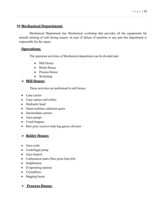 P a g e | 29




3) Mechanical Department:
         Mechanical Department has Mechanical workshop that provides all the equipments for
 smooth running of mill during season. In case of failure of machine or any part this department is
 responsible for the repair.

  Operations:
         The operation activities of Mechanical department can be divided into:

                Mill House
                Boiler House
                Process House
                Workshop
   Mill House:
         These activities are performed in mill house:

      Cane carrier
      Cane cutters mill rollers
      Hydraulic head
      Steam turbines reduction gears
      Intermediate carriers
      Juice pumps
      Crush hoppers
      Raw juice receiver tank bag gasses elevator


   Boiler House:

      Juice scale
      Centrifugal pump
      Juice heaters
      Carbonation tanks filter press lime kiln
      Sulphitation
      Evaporating stations
      Crystallizes
      Bagging house


   Process House:
 