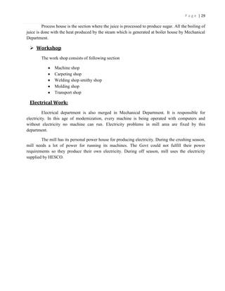 P a g e | 29

         Process house is the section where the juice is processed to produce sugar. All the boiling of
juice is done with the heat produced by the steam which is generated at boiler house by Mechanical
Department.

  Workshop
        The work shop consists of following section

                Machine shop
                Carpeting shop
                Welding shop smithy shop
                Molding shop
                Transport shop

 Electrical Work:
          Electrical department is also merged in Mechanical Department. It is responsible for
electricity. In this age of modernization, every machine is being operated with computers and
without electricity no machine can run. Electricity problems in mill area are fixed by this
department.

        The mill has its personal power house for producing electricity. During the crushing season,
mill needs a lot of power for running its machines. The Govt could not fulfill their power
requirements so they produce their own electricity. During off season, mill uses the electricity
supplied by HESCO.
 