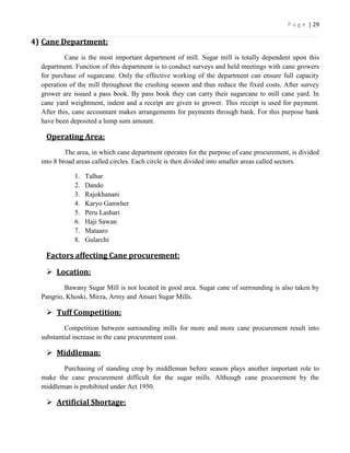 P a g e | 29

4) Cane Department:
           Cane is the most important department of mill. Sugar mill is totally dependent upon this
  department. Function of this department is to conduct surveys and held meetings with cane growers
  for purchase of sugarcane. Only the effective working of the department can ensure full capacity
  operation of the mill throughout the crushing season and thus reduce the fixed costs. After survey
  grower are issued a pass book. By pass book they can carry their sugarcane to mill cane yard. In
  cane yard weightment, indent and a receipt are given to grower. This receipt is used for payment.
  After this, cane accountant makes arrangements for payments through bank. For this purpose bank
  have been deposited a lump sum amount.

   Operating Area:
           The area, in which cane department operates for the purpose of cane procurement, is divided
  into 8 broad areas called circles. Each circle is then divided into smaller areas called sectors.

              1.   Talhar
              2.   Dando
              3.   Rajokhanani
              4.   Karyo Ganwher
              5.   Peru Lashari
              6.   Haji Sawan
              7.   Mataaro
              8.   Gularchi

   Factors affecting Cane procurement:

    Location:
          Bawany Sugar Mill is not located in good area. Sugar cane of surrounding is also taken by
  Pangrio, Khoski, Mirza, Army and Ansari Sugar Mills.

    Tuff Competition:
          Competition between surrounding mills for more and more cane procurement result into
  substantial increase in the cane procurement cost.

    Middleman:
         Purchasing of standing crop by middleman before season plays another important role to
  make the cane procurement difficult for the sugar mills. Although cane procurement by the
  middleman is prohibited under Act 1950.

    Artificial Shortage:
 