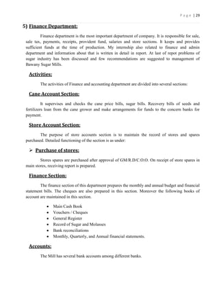 P a g e | 29

5) Finance Department:
          Finance department is the most important department of company. It is responsible for sale,
 sale tax, payments, receipts, provident fund, salaries and store sections. It keeps and provides
 sufficient funds at the time of production. My internship also related to finance and admin
 department and information about that is written in detail in report. At last of repot problems of
 sugar industry has been discussed and few recommendations are suggested to management of
 Bawany Sugar Mills.

  Activities:
         The activities of Finance and accounting department are divided into several sections:

  Cane Account Section:
           It supervises and checks the cane price bills, sugar bills. Recovery bills of seeds and
 fertilizers loan from the cane grower and make arrangements for funds to the concern banks for
 payment.

  Store Account Section:
         The purpose of store accounts section is to maintain the record of stores and spares
 purchased. Detailed functioning of the section is as under:

   Purchase of stores:
         Stores spares are purchased after approval of GM/R.D/C.O.O. On receipt of store spares in
 main stores, receiving report is prepared.

  Finance Section:
         The finance section of this department prepares the monthly and annual budget and financial
 statement bills. The cheques are also prepared in this section. Moreover the following books of
 account are maintained in this section.

                Main Cash Book
                Vouchers / Cheques
                General Register
                Record of Sugar and Molasses
                Bank reconciliations
                Monthly, Quarterly, and Annual financial statements.

  Accounts:
         The Mill has several bank accounts among different banks.
 