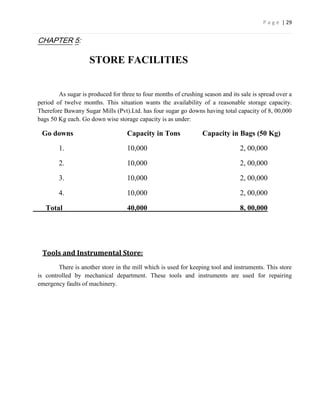 P a g e | 29


CHAPTER 5:

                    STORE FACILITIES


        As sugar is produced for three to four months of crushing season and its sale is spread over a
period of twelve months. This situation wants the availability of a reasonable storage capacity.
Therefore Bawany Sugar Mills (Pvt).Ltd. has four sugar go downs having total capacity of 8, 00,000
bags 50 Kg each. Go down wise storage capacity is as under:

 Go downs                          Capacity in Tons               Capacity in Bags (50 Kg)

        1.                         10,000                                        2, 00,000

        2.                         10,000                                        2, 00,000

        3.                         10,000                                        2, 00,000

        4.                         10,000                                        2, 00,000

   Total                           40,000                                        8, 00,000




 Tools and Instrumental Store:
        There is another store in the mill which is used for keeping tool and instruments. This store
is controlled by mechanical department. These tools and instruments are used for repairing
emergency faults of machinery.
 