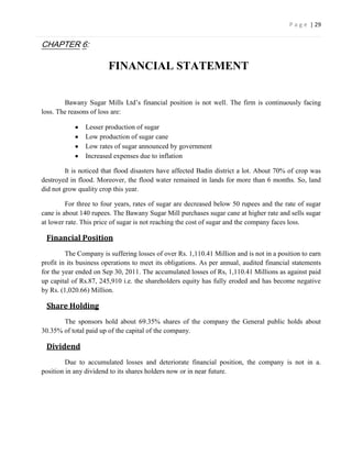 P a g e | 29


CHAPTER 6:

                        FINANCIAL STATEMENT


        Bawany Sugar Mills Ltd’s financial position is not well. The firm is continuously facing
loss. The reasons of loss are:

                Lesser production of sugar
                Low production of sugar cane
                Low rates of sugar announced by government
                Increased expenses due to inflation

         It is noticed that flood disasters have affected Badin district a lot. About 70% of crop was
destroyed in flood. Moreover, the flood water remained in lands for more than 6 months. So, land
did not grow quality crop this year.

         For three to four years, rates of sugar are decreased below 50 rupees and the rate of sugar
cane is about 140 rupees. The Bawany Sugar Mill purchases sugar cane at higher rate and sells sugar
at lower rate. This price of sugar is not reaching the cost of sugar and the company faces loss.

 Financial Position
         The Company is suffering losses of over Rs. 1,110.41 Million and is not in a position to earn
profit in its business operations to meet its obligations. As per annual, audited financial statements
for the year ended on Sep 30, 2011. The accumulated losses of Rs, 1,110.41 Millions as against paid
up capital of Rs.87, 245,910 i.e. the shareholders equity has fully eroded and has become negative
by Rs. (1,020.66) Million.

 Share Holding
       The sponsors hold about 69.35% shares of the company the General public holds about
30.35% of total paid up of the capital of the company.

 Dividend
         Due to accumulated losses and deteriorate financial position, the company is not in a.
position in any dividend to its shares holders now or in near future.
 