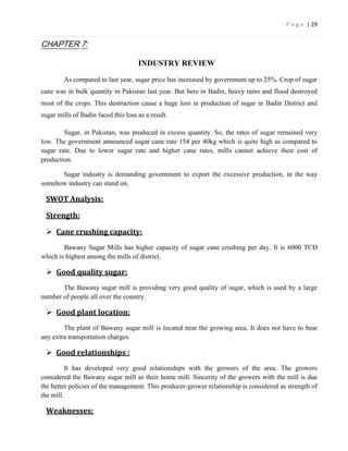 P a g e | 29


CHAPTER 7:

                                     INDUSTRY REVIEW

        As compared to last year, sugar price has increased by government up to 25%. Crop of sugar
cane was in bulk quantity in Pakistan last year. But here in Badin, heavy rains and flood destroyed
most of the crops. This destruction cause a huge loss in production of sugar in Badin District and
sugar mills of Badin faced this loss as a result.

        Sugar, in Pakistan, was produced in excess quantity. So, the rates of sugar remained very
low. The government announced sugar cane rate 154 per 40kg which is quite high as compared to
sugar rate. Due to lower sugar rate and higher cane rates, mills cannot achieve their cost of
production.

      Sugar industry is demanding government to export the excessive production, in the way
somehow industry can stand on.

 SWOT Analysis:

 Strength:

  Cane crushing capacity:
        Bawany Sugar Mills has higher capacity of sugar cane crushing per day. It is 6000 TCD
which is highest among the mills of district.

  Good quality sugar:
       The Bawany sugar mill is providing very good quality of sugar, which is used by a large
number of people all over the country.

  Good plant location:
        The plant of Bawany sugar mill is located near the growing area. It does not have to bear
any extra transportation charges.

  Good relationships :
          It has developed very good relationships with the growers of the area. The growers
considered the Bawany sugar mill as their home mill. Sincerity of the growers with the mill is due
the better policies of the management. This producer-grower relationship is considered as strength of
the mill.

 Weaknesses:
 