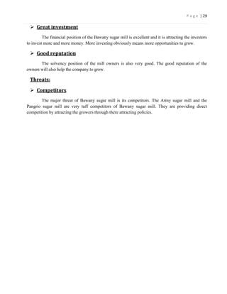 P a g e | 29

  Great investment
         The financial position of the Bawany sugar mill is excellent and it is attracting the investors
to invest more and more money. More investing obviously means more opportunities to grow.

  Good reputation
       The solvency position of the mill owners is also very good. The good reputation of the
owners will also help the company to grow.

 Threats:

  Competitors
        The major threat of Bawany sugar mill is its competitors. The Army sugar mill and the
Pangrio sugar mill are very tuff competitors of Bawany sugar mill. They are providing direct
competition by attracting the growers through there attracting policies.
 