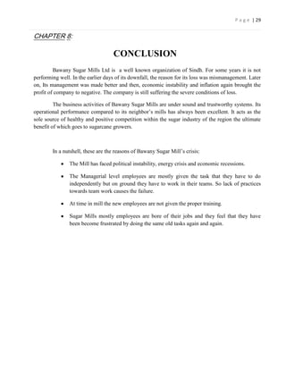 P a g e | 29


CHAPTER 8:

                                    CONCLUSION
         Bawany Sugar Mills Ltd is a well known organization of Sindh. For some years it is not
performing well. In the earlier days of its downfall, the reason for its loss was mismanagement. Later
on, Its management was made better and then, economic instability and inflation again brought the
profit of company to negative. The company is still suffering the severe conditions of loss.

         The business activities of Bawany Sugar Mills are under sound and trustworthy systems. Its
operational performance compared to its neighbor’s mills has always been excellent. It acts as the
sole source of healthy and positive competition within the sugar industry of the region the ultimate
benefit of which goes to sugarcane growers.



        In a nutshell, these are the reasons of Bawany Sugar Mill’s crisis:

                The Mill has faced political instability, energy crisis and economic recessions.

                The Managerial level employees are mostly given the task that they have to do
                independently but on ground they have to work in their teams. So lack of practices
                towards team work causes the failure.

                At time in mill the new employees are not given the proper training.

                Sugar Mills mostly employees are bore of their jobs and they feel that they have
                been become frustrated by doing the same old tasks again and again.
 