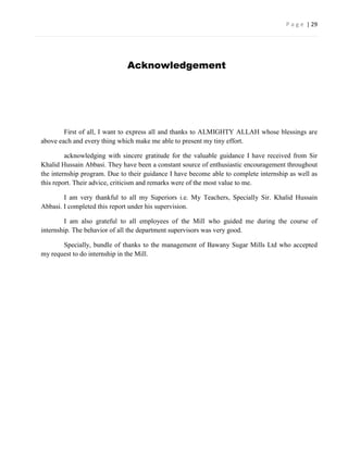 P a g e | 29




                              Acknowledgement




        First of all, I want to express all and thanks to ALMIGHTY ALLAH whose blessings are
above each and every thing which make me able to present my tiny effort.

         acknowledging with sincere gratitude for the valuable guidance I have received from Sir
Khalid Hussain Abbasi. They have been a constant source of enthusiastic encouragement throughout
the internship program. Due to their guidance I have become able to complete internship as well as
this report. Their advice, criticism and remarks were of the most value to me.

        I am very thankful to all my Superiors i.e. My Teachers, Specially Sir. Khalid Hussain
Abbasi. I completed this report under his supervision.

         I am also grateful to all employees of the Mill who guided me during the course of
internship. The behavior of all the department supervisors was very good.

       Specially, bundle of thanks to the management of Bawany Sugar Mills Ltd who accepted
my request to do internship in the Mill.
 