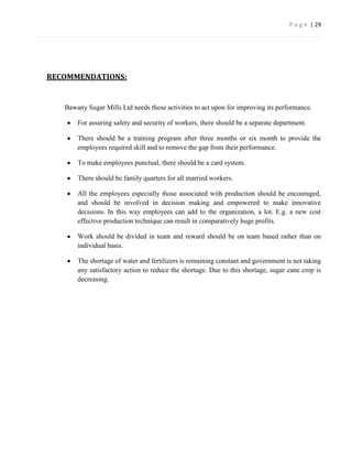 P a g e | 29




RECOMMENDATIONS:


   Bawany Sugar Mills Ltd needs these activities to act upon for improving its performance.

       For assuring safety and security of workers, there should be a separate department.

       There should be a training program after three months or six month to provide the
       employees required skill and to remove the gap from their performance.

       To make employees punctual, there should be a card system.

       There should be family quarters for all married workers.

       All the employees especially those associated with production should be encouraged,
       and should be involved in decision making and empowered to make innovative
       decisions. In this way employees can add to the organization, a lot. E.g. a new cost
       effective production technique can result in comparatively huge profits.

       Work should be divided in team and reward should be on team based rather than on
       individual basis.

       The shortage of water and fertilizers is remaining constant and government is not taking
       any satisfactory action to reduce the shortage. Due to this shortage, sugar cane crop is
       decreasing.
 