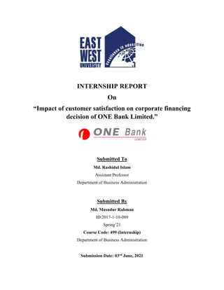 INTERNSHIP REPORT
On
“Impact of customer satisfaction on corporate financing
decision of ONE Bank Limited.”
Submitted To
Md. Rashidul Islam
Assistant Professor
Department of Business Administration
Submitted By
Md. Masudur Rahman
ID:2017-1-10-089
Spring’21
Course Code: 499 (Internship)
Department of Business Administration
Submission Date: 03rd June, 2021
 