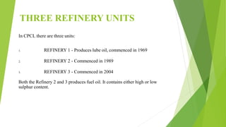 THREE REFINERY UNITS
In CPCL there are three units:
1. REFINERY 1 - Produces lube oil, commenced in 1969
2. REFINERY 2 - Commenced in 1989
3. REFINERY 3 - Commenced in 2004
Both the Refinery 2 and 3 produces fuel oil. It contains either high or low
sulphur content.
 